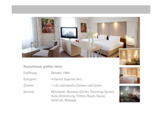 Deutschlands größtes Hotel
Eröffnung         Oktober 1994
Kategorie         4-Sterne Superior (4+)
Zimmer            1.125 individuelle Zimmer und Suiten
Services          Minimarkt, Business-Center, Concierge Service,
                  Auto-Vermietung, Fitness-Raum, Sauna,
                  Solarium, Massage
 