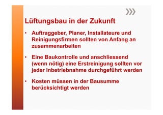 Lüftungsbau in der Zukunft
 üf     b i d Z k f
• A ft
  Auftraggeber, Pl
           b Planer, Installateure und
                      I t ll t       d
  Reinigungsfirmen sollten von Anfang an
              b it
  zusammenarbeiten

• Eine Baukontrolle und anschliessend
  (wenn nötig) eine Erstreinigung sollten vor
  jeder Inbetriebnahme durchgeführt werden

• Kosten müssen in der Bausumme
  berücksichtigt werden
 