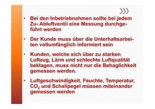 • Bei den Inbetriebnahmen sollte bei jedem
  Zu- Abluftventil eine Messung durchge-
  führt werden
• Der Kunde muss über die Unterhaltsarbei-
  ten vollumfänglich informiert sein
• Kunden welche sich über zu starken
  Kunden,
  Luftzug, Lärm und schlechte Luftqualität
  beklagen, muss nicht nur die Behaglichkeit
  gemessen werden.
• L ft
  Luftgeschwindigkeit, Feuchte, Temperatur,
          h i di k it F    ht T        t
  CO2 und Schallpegel müssen miteinander
  gemessen werden
 