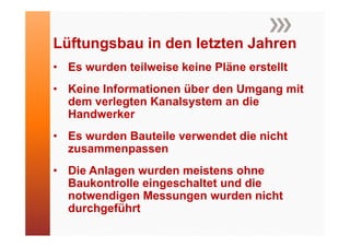 Lüftungsbau in den letzten J h
Lüft    b i d l t t Jahren
• Es wurden teilweise keine Pläne erstellt
• Keine Informationen über den Umgang mit
  dem verlegten Kanalsystem an die
  Handwerker
• Es wurden Bauteile verwendet die nicht
  zusammenpassen
• Die Anlagen wurden meistens ohne
  Baukontrolle i
  B k t ll eingeschaltet und die
                     h lt t  d di
  notwendigen Messungen wurden nicht
  durchgeführt
 