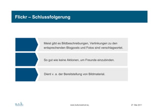 Flickr – Schlussfolgerung




             Meist gibt es Bildbeschreibungen, Verlinkungen zu den
             entsprechenden Blogposts und Fotos sind verschlagwortet.



             So gut wie keine Aktionen, um Freunde einzubinden.



             Dient v. a. der Bereitstellung von Bildmaterial.




                                 www.kulturzweinull.eu                  27. Mai 2011
 