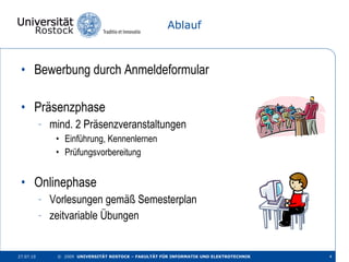 Ablauf Bewerbung durch Anmeldeformular Präsenzphase mind. 2 Präsenzveranstaltungen Einführung, Kennenlernen Prüfungsvorbereitung Onlinephase Vorlesungen gemäß Semesterplan zeitvariable Übungen 27.07.10 ©  2009  UNIVERSITÄT ROSTOCK – FAKULTÄT FÜR INFORMATIK UND ELEKTROTECHNIK 