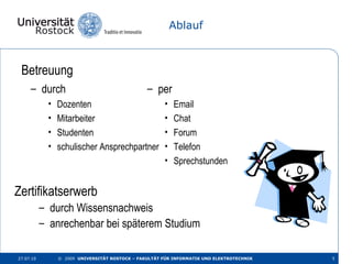 Ablauf Betreuung 27.07.10 ©  2009  UNIVERSITÄT ROSTOCK – FAKULTÄT FÜR INFORMATIK UND ELEKTROTECHNIK durch   Dozenten Mitarbeiter Studenten schulischer Ansprechpartner per  Email Chat Forum Telefon Sprechstunden Zertifikatserwerb  durch Wissensnachweis anrechenbar bei späterem Studium 