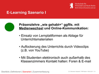 E-Learning Szenario I


                    Präsenzlehre „wie gehabt+“ ggflls. mit
                    Medienwechsel und Online-Kommunikation:

                    • Einsatz von Lernplattformen als Ablage für
                      Unterrichtsmaterialien

                    • Auflockerung des Unterrichts durch Videoclips
                      (z.B. von YouTube)

                    • Mit Studenten elektronisch auch außerhalb des
                      Klassenzimmers Kontakt halten: Foren & E-mail


Überblick | Definitionen | Szenarien | Zusammenfassung   22. Glienicker Gespräch / HWR Berlin / 06.05.2011 / 10
 