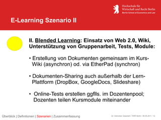 E-Learning Szenario II


                  II. Blended Learning: Einsatz von Web 2.0, Wiki,
                  Unterstützung von Gruppenarbeit, Tests, Module:

                  • Erstellung von Dokumenten gemeinsam im Kurs-
                    Wiki (asynchron) od. via EtherPad (synchron)

                  • Dokumenten-Sharing auch außerhalb der Lern-
                    Plattform (DropBox, GoogleDocs, Slideshare)

                  • Online-Tests erstellen ggflls. im Dozentenpool;
                    Dozenten teilen Kursmodule miteinander

Überblick | Definitionen | Szenarien | Zusammenfassung   22. Glienicker Gespräch / HWR Berlin / 06.05.2011 / 12
 