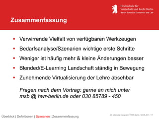Zusammenfassung


        Verwirrende Vielfalt von verfügbaren Werkzeugen
        Bedarfsanalyse/Szenarien wichtige erste Schritte
        Weniger ist häufig mehr & kleine Änderungen besser
        Blended/E-Learning Landschaft ständig in Bewegung
        Zunehmende Virtualisierung der Lehre absehbar

            Fragen nach dem Vortrag: gerne an mich unter
            msb @ hwr-berlin.de oder 030 85789 - 450


                                                         22. Glienicker Gespräch / HWR Berlin / 06.05.2011 / 17
Überblick | Definitionen | Szenarien | Zusammenfassung
 
