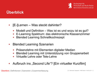 Überblick


             [E-]Lernen – Was steckt dahinter?
                 Modell und Definition – Was ist es und wozu ist es gut?
                 E-Learning Spektrum: das elektronische Klassenzimmer
                 Blended Learning Schnellkochrezept

             Blended Learning Szenarien
                 Präsenzlehre mit Elementen digitaler Medien
                 Blended Learning mit Unterstützung von Gruppenarbeit
                 Virtuelle Lehre oder Tele-Lehre

             Aufbruch ins „Second Life“? [Ein virtueller Kurzfilm]

Überblick | Definitionen | Szenarien | Zusammenfassung   22. Glienicker Gespräch / HWR Berlin / 06.05.2011 / 2
 