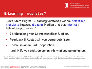 E-Learning – was ist es?

     „Unter dem Begriff E-Learning verstehen wir die didaktisch
     motivierte Nutzung digitaler Medien und des Internet in
     Lehr-/Lernprozessen.“
      Bereitstellung von Lernmaterialien/-Medien,
      Feedback & Austausch von Lernergebnissen,
      Kommunikation und Kooperation...
           ...mit Hilfe von elektronischen Informationstechnologien.
   Quelle: Positionspapier der UAS7-AG „E-Learning“ zu Zielen und Rahmenbedingungen der Integration des Potentials
   Neuer Medien in die Hochschullehre. Wo abzuholen: E-Learning Portal – https://elearning.hwr-berlin.de/index.php?id=8




Überblick | Definitionen | Szenarien | Zusammenfassung                                   22. Glienicker Gespräch / HWR Berlin / 06.05.2011 / 6
 