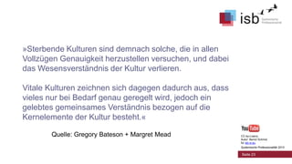 »Sterbende Kulturen sind demnach solche, die in allen
Vollzügen Genauigkeit herzustellen versuchen, und dabei
das Wesensverständnis der Kultur verlieren.
Vitale Kulturen zeichnen sich dagegen dadurch aus, dass
vieles nur bei Bedarf genau geregelt wird, jedoch ein
gelebtes gemeinsames Verständnis bezogen auf die
Kernelemente der Kultur besteht.«
Quelle: Gregory Bateson + Margret Mead

CC-by-Lizenz,
Autor: Bernd Schmid
für isb-w.eu
Systemische Professionalität 2013

Seite 23

 