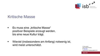 Kritische Masse


Es muss eine „kritische Masse“
positiver Beispiele erzeugt werden,
bis eine neue Kultur trägt.



Wieviel (insbesondere am Anfang) notwenig ist,
wird meist unterschätzt.

CC-by-Lizenz,
Autor: Bernd Schmid
für isb-w.eu
Systemische Professionalität 2013

Seite 28

 