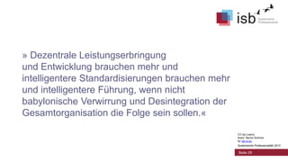 » Dezentrale Leistungserbringung
und Entwicklung brauchen mehr und
intelligentere Standardisierungen brauchen mehr
und intelligentere Führung, wenn nicht
babylonische Verwirrung und Desintegration der
Gesamtorganisation die Folge sein sollen.«
CC-by-Lizenz,
Autor: Bernd Schmid
für isb-w.eu
Systemische Professionalität 2013

Seite 29

 