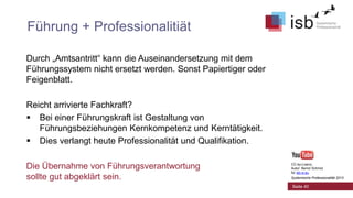 Führung + Professionalitiät
Durch „Amtsantritt“ kann die Auseinandersetzung mit dem
Führungssystem nicht ersetzt werden. Sonst Papiertiger oder
Feigenblatt.
Reicht arrivierte Fachkraft?
 Bei einer Führungskraft ist Gestaltung von
Führungsbeziehungen Kernkompetenz und Kerntätigkeit.
 Dies verlangt heute Professionalität und Qualifikation.

Die Übernahme von Führungsverantwortung
sollte gut abgeklärt sein.

CC-by-Lizenz,
Autor: Bernd Schmid
für isb-w.eu
Systemische Professionalität 2013

Seite 40

 