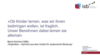 »Ob Kinder lernen, was wir ihnen
beibringen wollen, ist fraglich.
Unser Benehmen dabei lernen sie
allemal«
Bernd Schmid (1998):
„Originalton – Sprüche aus dem Institut für systemische Beratung“.
CC-by-Lizenz,
Autor: Bernd Schmid
für isb-w.eu
Systemische Professionalität 2013

Seite 53

 