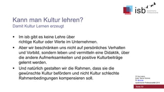 Kann man Kultur lehren?
Damit Kultur Lernen erzeugt





Im isb gibt es keine Lehre über
richtige Kultur oder Werte im Unternehmen.
Aber wir beschränken uns nicht auf persönliches Verhalten
und Vorbild, sondern leben und vermitteln eine Didaktik, über
die andere Aufmerksamkeiten und positive Kulturbeiträge
gelernt werden.
Und natürlich gestalten wir die Rahmen, dass sie die
gewünschte Kultur befördern und nicht Kultur schlechte
Rahmenbedingungen kompensieren soll.

CC-by-Lizenz,
Autor: Bernd Schmid
für isb-w.eu
Systemische Professionalität 2013

Seite 54

 