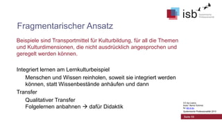 Fragmentarischer Ansatz
Beispiele sind Transportmittel für Kulturbildung, für all die Themen
und Kulturdimensionen, die nicht ausdrücklich angesprochen und
geregelt werden können.
Integriert lernen am Lernkulturbeispiel
Menschen und Wissen reinholen, soweit sie integriert werden
können, statt Wissenbestände anhäufen und dann
Transfer
Qualitativer Transfer
Folgelernen anbahnen  dafür Didaktik

CC-by-Lizenz,
Autor: Bernd Schmid
für isb-w.eu
Systemische Professionalität 2013

Seite 59

 