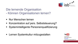 Die lernende Organisation
- Können Organisationen lernen?
 Nur Menschen lernen
 Konzentration auf pers. Selbststeuerung?
 Systemintelligente Personenqualifizierung
 Lernen Systemkultur mitzugestalten
CC-by-Lizenz,
Autor: Bernd Schmid
für isb-w.eu
Systemische Professionalität 2013

Seite 7

 