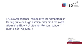 »Aus systemischer Perspektive ist Kompetenz in
Bezug auf eine Organisation oder ein Feld nicht
allein eine Eigenschaft einer Person, sondern
auch einer Passung.«

CC-by-Lizenz,
Autor: Bernd Schmid
für isb-w.eu
Systemische Professionalität 2013

Seite 85

 