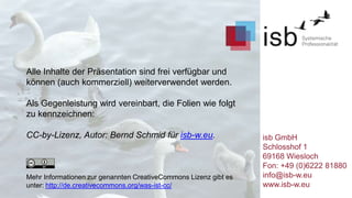 Alle Inhalte der Präsentation sind frei verfügbar und
können (auch kommerziell) weiterverwendet werden.

Als Gegenleistung wird vereinbart, die Folien wie folgt
zu kennzeichnen:
CC-by-Lizenz, Autor: Bernd Schmid für isb-w.eu.

Mehr Informationen zur genannten CreativeCommons Lizenz gibt es
unter: http://de.creativecommons.org/was-ist-cc/

isb GmbH
Schlosshof 1
69168 Wiesloch
Fon: +49 (0)6222 81880
info@isb-w.eu
www.isb-w.eu

 