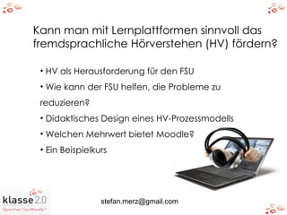 Kann man mit Lernplattformen sinnvoll das fremdsprachliche Hörverstehen (HV) fördern? HV als Herausforderung für den FSU Wie kann der FSU helfen, die Probleme zu  reduzieren? Didaktisches Design eines HV-Prozessmodells Welchen Mehrwert bietet Moodle? Ein Beispielkurs 