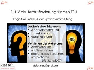 1. HV als Herausforderung für den FSU Kognitive Prozesse der Sprachverarbeitung Lexikalischer Erkennung •  Schallwahrnehmung •  Lauterkennung •  Worterkennung Verstehen der Äußerung •  Satzerkennung •  Inhaltsverstehen •  Referentielles Verstehen •  Interpretieren Dietrich (2007) 