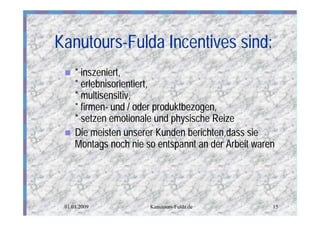 Kanutours-Fulda Incentives sind:
 n   * inszeniert,
     * erlebnisorientiert,
     * multisensitiv,
     * firmen- und / oder produktbezogen,
     * setzen emotionale und physische Reize
 n   Die meisten unserer Kunden berichten,dass sie
     Montags noch nie so entspannt an der Arbeit waren




 01.01.2009            Kanutours-Fulda.de            15
 