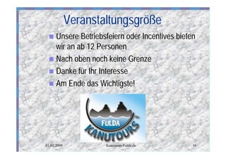 Veranstaltungsgröße
 n Unsere Betriebsfeiern oder Incentives bieten
   wir an ab 12 Personen
 n Nach oben noch keine Grenze
 n Danke für Ihr Interesse
 n Am Ende das Wichtigste!




01.01.2009           Kanutours-Fulda.de       16
 