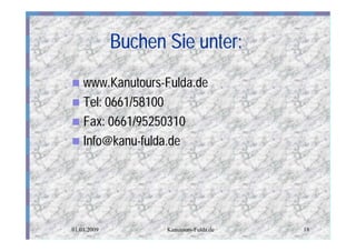 Buchen Sie unter:
n www.Kanutours-Fulda.de
n Tel: 0661/58100
n Fax: 0661/95250310
n Info@kanu-fulda.de




01.01.2009          Kanutours-Fulda.de   18
 