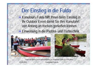 Der Einstieg in die Fulda
n Kanutours-Fulda hilft Ihnen beim Einstieg in
  Ihr Outdoor Event damit Sie Ihre Kanufahrt
  von Anfang an trocken genießen können.
n Einweisung in die Paddel- und Flußtechnik




       Lesen Sie hierzu unsere Informationen zur Kanufahrt vorab als PDF Datei
01.01.2009                           Kanutours-Fulda.de                          3
 