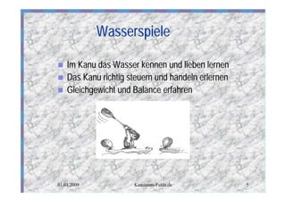 Wasserspiele

n   Im Kanu das Wasser kennen und lieben lernen
n   Das Kanu richtig steuern und händeln erlernen
n   Gleichgewicht und Balance erfahren




01.01.2009            Kanutours-Fulda.de            5
 
