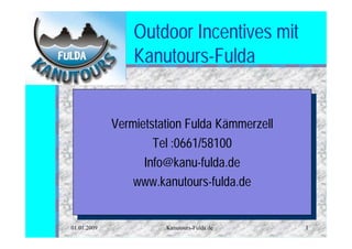 Outdoor Incentives mit
                 Kanutours-Fulda


             Vermietstation Fulda Kämmerzell
              Vermietstation Fulda Kämmerzell
                     Tel :0661/58100
                      Tel :0661/58100
                   Info@kanu-fulda.de
                    Info@kanu-fulda.de
                 www.kanutours-fulda.de
                  www.kanutours-fulda.de

01.01.2009             Kanutours-Fulda.de       1
 