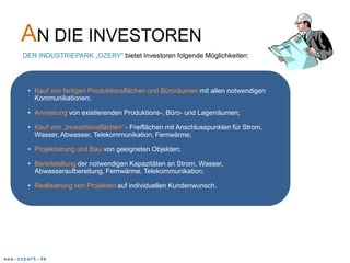 AN DIE INVESTOREN
     DER INDUSTRIEPARK „OZERY“ bietet Investoren folgende Möglichkeiten:




       • Kauf von fertigen Produktionsflächen und Büroräumen mit allen notwendigen
         Kommunikationen;

       • Anmietung von existierenden Produktions-, Büro- und Lagerräumen;

       • Kauf von „Investitionsflächen“ - Freiflächen mit Anschlusspunkten für Strom,
         Wasser, Abwasser, Telekommunikation, Fernwärme;

       • Projektierung und Bau von geeigneten Objekten;

       • Bereitstellung der notwendigen Kapazitäten an Strom, Wasser,
         Abwasseraufbereitung, Fernwärme, Telekommunikation;

       • Realisierung von Projekten auf individuellen Kundenwunsch.




www.ozpark.de
 