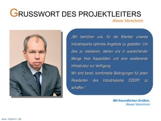 GRUSSWORT DES PROJEKTLEITERS                Alexei Verschinin



                  „Wir bemühen uns, für die Klienten unseres
                  Industrieparks optimale Angebote zu gestalten. Um
                  dies zu realisieren, stehen uns in ausreichender
                  Menge freie Kapazitäten und eine existierende
                  Infrastruktur zur Verfügung.
                  Wir sind bereit, komfortable Bedingungen für jeden
                  Residenten     des    Industrieparks     OZERY       zu
                  schaffen.“


                                                 Mit freundlichen Grüßen,
                                                          Alexei Verschinin



www.ozpark.de
 
