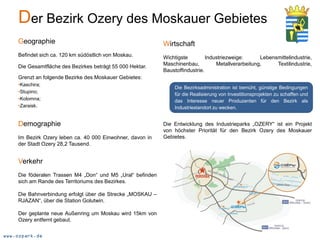 Der Bezirk Ozery des Moskauer Gebietes
    Geographie                                              Wirtschaft
    Befindet sich ca. 120 km südöstlich von Moskau.         Wichtigste         Industriezweige:      Lebensmittelindustrie,
    Die Gesamtfläche des Bezirkes beträgt 55 000 Hektar.    Maschinenbau,          Metallverarbeitung,     Textilindustrie,
                                                            Baustoffindustrie.
    Grenzt an folgende Bezirke des Moskauer Gebietes:
    •Kaschira;
                                                                Die Bezirksadministration ist bemüht, günstige Bedingungen
    •Stupino;
                                                                für die Realisierung von Investitionsprojekten zu schaffen und
    •Kolomna;                                                   das Interesse neuer Produzenten für den Bezirk als
    •Zaraisk.                                                   Industriestandort zu wecken.


    Demographie                                             Die Entwicklung des Industrieparks „OZERY“ ist ein Projekt
                                                            von höchster Priorität für den Bezirk Ozery des Moskauer
    Im Bezirk Ozery leben ca. 40 000 Einwohner, davon in    Gebietes.
    der Stadt Ozery 28,2 Tausend.


    Verkehr
    Die föderalen Trassen M4 „Don“ und M5 „Ural“ befinden
    sich am Rande des Territoriums des Bezirkes.

    Die Bahnverbindung erfolgt über die Strecke „MOSKAU –
    RJAZAN“, über die Station Golutwin.

    Der geplante neue Außenring um Moskau wird 15km von
    Ozery entfernt gebaut.

www.ozpark.de
 
