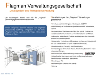 Flagman Verwaltungsgesellschaft
         Development und Immobilienverwaltung

    Der Industriepark „Ozery“ wird von der „Flagman“           Dienstleistungen der „Flagman“ Verwaltungs-
    Verwaltungsgesellschaft mbH verwaltet.                     gesellschaft

                                                               •Verwaltung und Entwicklung des Industrieparks „OZERY“;
                                                               •Gewährleistung der Sicherheit des gesamten Geländes und einzelner
    Bereits erfolgreich realisierte Projekte und langjährige
                                                               Objekte;
    professionelle Erfahrung ermöglichen es der Firma
                                                               •Bereitstellung von Dienstleistungen beim Bau und der Projektierung;
    „Flagman“ wichtige organisatorische Fragen mit maximaler
    Effizienz zu lösen.                                        •Anschluss an Kommunikationen auf Investitionsflächen von Käufern;
                                                               •Wartung und Reparatur von Objekten der Infrastruktur, von Gebäuden,
                                                               Straßen und Eisenbahngleisen;
                                                               •Reinigung des Territoriums und Entsorgung von Haus- und Industriemüll;
                                                               •Be- und Entladearbeiten für LKW- und Eisenbahnverkehr;
                                                               •Dienstleistungen im Transport- und Logistikbereich;
                                                               •Bereitstellung von Strom, Gas, Wasser, Kanalisation, Fernwärme in den
                                                               notwendigen Mengen;
                                                               •Human resources, Personalberatung und Schulung;
                                                               •Hilfestellung bei Beantragung und Erhalt von Betriebserlaubnissen,
                                                               Genehmigungen und anderen Dokumenten;
                                                               •Marketing und PR;
                                                               •Bereitstellung von Telefonie und Internet;
                                                               •Catering.




www.ozpark.de
 