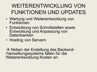 WEITERENTWICKLUNG VON
FUNKTIONEN UND UPDATES
• Wartung und Weiterentwicklung von
Funktionen
• Entwicklung von Schnittstellen sowie
Entwicklung und Anpassung von
Datenbanken
• Hosting von Servern
 Neben der Erstellung des Backend-
/Verwaltungssystems fallen für die
Weiterentwicklung Kosten an
 