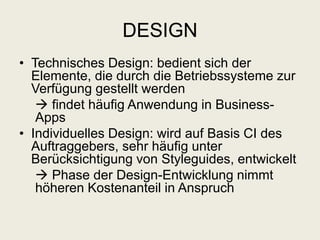 DESIGN
• Technisches Design: bedient sich der
Elemente, die durch die Betriebssysteme zur
Verfügung gestellt werden
 findet häufig Anwendung in Business-
Apps
• Individuelles Design: wird auf Basis CI des
Auftraggebers, sehr häufig unter
Berücksichtigung von Styleguides, entwickelt
 Phase der Design-Entwicklung nimmt
höheren Kostenanteil in Anspruch
 