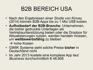 B2B BEREICH USA
• Nach den Ergebnissen einer Studie von Kinvey
(2014) können B2B-Apps bis zu 1 Mio US$ kosten
• Aufholbedarf der B2B-Branche: Unternehmen,
die bisher gedruckte Unterlagen als
Vertriebsunterstützung bieten oder die Dropbox für
Aktualisierungen nutzen, werden handeln müssen,
um wettbewerbsfähig zu bleiben
 hohe Kosten
• GIMIK Systeme sieht solche Preise bisher in
Deutschland nicht
• Im Jahr 2013 kostete eine komplexe App laut
iBusiness durchschnittlich € 48.808
 