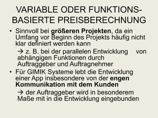 VARIABLE ODER FUNKTIONS-
BASIERTE PREISBERECHNUNG
• Sinnvoll bei größeren Projekten, da ein
Umfang vor Beginn des Projekts häufig nicht
klar definiert werden kann
 z. B. bei der parallelen Entwicklung von
abhängigen Funktionen durch
Auftraggeber und Auftragnehmer
• Für GIMIK Systeme lebt die Entwicklung
einer App insbesondere von der engen
Kommunikation mit dem Kunden
 der Auftraggeber wird in besonderem
Maße mit in die Entwicklung eingebunden
 
