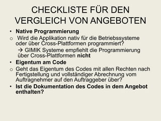 CHECKLISTE FÜR DEN
VERGLEICH VON ANGEBOTEN
• Native Programmierung
o Wird die Applikation nativ für die Betriebssysteme
oder über Cross-Plattformen programmiert?
 GIMIK Systeme empfiehlt die Programmierung
über Cross-Plattformen nicht
• Eigentum am Code
o Geht das Eigentum des Codes mit allen Rechten nach
Fertigstellung und vollständiger Abrechnung vom
Auftragnehmer auf den Auftraggeber über?
• Ist die Dokumentation des Codes in dem Angebot
enthalten?
 