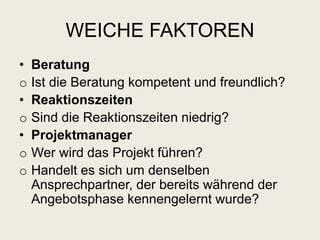 WEICHE FAKTOREN
• Beratung
o Ist die Beratung kompetent und freundlich?
• Reaktionszeiten
o Sind die Reaktionszeiten niedrig?
• Projektmanager
o Wer wird das Projekt führen?
o Handelt es sich um denselben
Ansprechpartner, der bereits während der
Angebotsphase kennengelernt wurde?
 