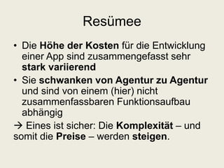 Resümee
• Die Höhe der Kosten für die Entwicklung
einer App sind zusammengefasst sehr
stark variierend
• Sie schwanken von Agentur zu Agentur
und sind von einem (hier) nicht
zusammenfassbaren Funktionsaufbau
abhängig
 Eines ist sicher: Die Komplexität – und
somit die Preise – werden steigen.
 