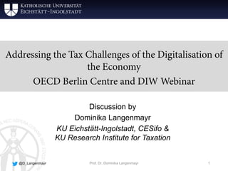 Addressing the Tax Challenges of the Digitalisation of
the Economy
OECD Berlin Centre and DIW Webinar
Discussion by
Dominika Langenmayr
KU Eichstätt-Ingolstadt, CESifo &
KU Research Institute for Taxation
Prof. Dr. Dominika Langenmayr 1@D_Langenmayr
 