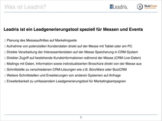 Leadris ist ein Leadgenerierungstool speziell für Messen und Events
:: Planung des Messeauftrittes auf Marketingseite!
:: Aufnahme von potenziellen Kundendaten direkt auf der Messe mit Tablet oder am PC!
:: Direkte Verarbeitung der Interessentendaten auf der Messe Speicherung in CRM-System!
:: Direkter Zugriff auf bestehende Kundeinformationen während der Messe (CRM Live-Daten)!
:: Mailings mit Daten, Information sowie individualisierten Broschüre direkt von der Messe aus !
:: Schnittstelle zu verschiedenen CRM-Lösungen wie z.B. BüroWare oder BuizCRM!
:: Weitere Schnittstellen und Erweiterungen von anderen Systemen auf Anfrage!
:: Erweiterbarkeit zu umfassendem Leadgenerierungstool für Marketingkampagnen!
Was ist Leadris?
!2
 