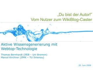 „Du bist der Autor!”
                       Vom Nutzer zum WikiBlog-Caster




Aktive Wissensgenerierung mit
Webtop-Technologie
Thomas Bernhardt (IfEB – Uni Bremen)
Marcel Kirchner (IfMK – TU Ilmenau)


                                                20. Juni 2008