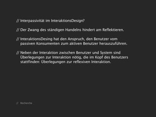 // Interpassivität im InteraktionsDesign?

// Der Zwang des ständigen Handelns hindert am Reflektieren.

// InteraktionsDesing hat den Anspruch, den Benutzer vom
   passiven Konsumenten zum aktiven Benutzer herauszuführen.

// Neben der Interaktion zwischen Benutzer und System sind
   Überlegungen zur Interaktion nötig, die im Kopf des Benutzers
   stattfinden: Überlegungen zur reflexiven Interaktion.




// Recherche
 