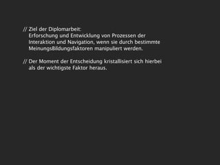 // Ziel der Diplomarbeit:
   Erforschung und Entwicklung von Prozessen der
   Interaktion und Navigation, wenn sie durch bestimmte
   MeinungsBildungsfaktoren manipuliert werden.

// Der Moment der Entscheidung kristallisiert sich hierbei
   als der wichtigste Faktor heraus.
 