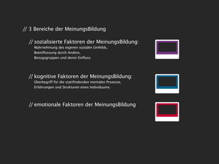 // 3 Bereiche der MeinungsBildung

  // sozialisierte Faktoren der MeinungsBildung:
    Wahrnehmung des eigenen sozialen Umfelds,
    Beeinflussung durch Andere,
    Bezugsgruppen und deren Einfluss.




  // kognitive Faktoren der MeinungsBildung:
    Überbegriff für die stattfindenden mentalen Prozesse,
    Erfahrungen und Strukturen eines Individuums.




  // emotionale Faktoren der MeinungsBildung
 