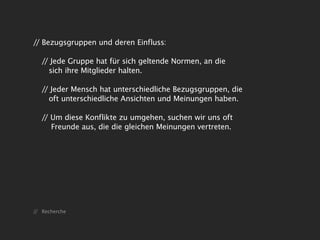 // Bezugsgruppen und deren Einfluss:

   // Jede Gruppe hat für sich geltende Normen, an die
     sich ihre Mitglieder halten.

   // Jeder Mensch hat unterschiedliche Bezugsgruppen, die
     oft unterschiedliche Ansichten und Meinungen haben.

   // Um diese Konflikte zu umgehen, suchen wir uns oft
      Freunde aus, die die gleichen Meinungen vertreten.




// Recherche
 