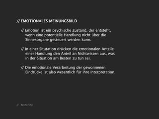 // EMOTIONALES MEINUNGSBILD

   // Emotion ist ein psychische Zustand, der entsteht,
      wenn eine potentielle Handlung nicht über die
      Sinnesorgane gesteuert werden kann.

   // In einer Situtation drücken die emotionalen Anteile
      einer Handlung den Anteil an Nichtwissen aus, was
      in der Situation am Besten zu tun sei.

   // Die emotionale Verarbeitung der gewonnenen
      Eindrücke ist also wesentlich für ihre Interpretation.




// Recherche
 