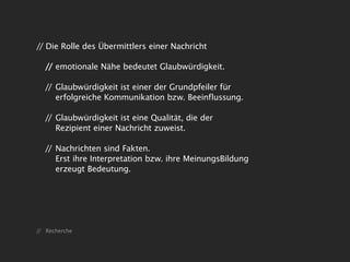 // Die Rolle des Übermittlers einer Nachricht

  // emotionale Nähe bedeutet Glaubwürdigkeit.

  // Glaubwürdigkeit ist einer der Grundpfeiler für
     erfolgreiche Kommunikation bzw. Beeinflussung.

  // Glaubwürdigkeit ist eine Qualität, die der
     Rezipient einer Nachricht zuweist.

  // Nachrichten sind Fakten.
     Erst ihre Interpretation bzw. ihre MeinungsBildung
     erzeugt Bedeutung.




// Recherche
 